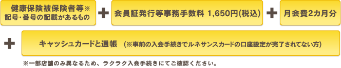 健康保険証　＋　会員証発行等事務手数料 1,650円(税込)　＋　月会費2カ月分　＋　キャッシュカードと通帳(※事前の入会手続きでルネサンスカードの口座設定が完了されてない方)※一部店舗のみ異なるため、ラクラク入会手続きにてご確認ください。